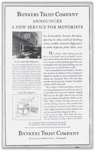 An April 1, 1930, newspaper advertisement titled Bankers Trust Company Announces A New Service for Motorists shows a black and white photo of an automobile parked next to a rectangular window on a brick building and a map showing the traffic pattern around the new automobile service window at the Pennsylvania and Ohio Street location of Bankers Trust Company. The article reads An Automobile Service Window opening on alley south of banking rooms enables motorist-depositors to make deposits from their cars. How Often, when taking your deposits to the bank, have you found it necessary to drive block after block to find parking space for your automobile? And then, after parking your car, you may have several blocks to walk. Our Automobile Service Window will solve this problem for Bankers Trust Company’s depositers insofar as routine banking transactions are concerned. They will save time, and the risk of receiving ‘stickers’ for double-parking will be obviated. The window is bullet-proof glass with protected speaking aperture and service tray. It is accessible from your car window. Simply slide over to the right side of your car and pass your deposit through the window to the teller. Thus, without leaving your car, you will be driving away in a few seconds with your banking transaction attended to, and with a high appreciation of the valuable time you have saved.