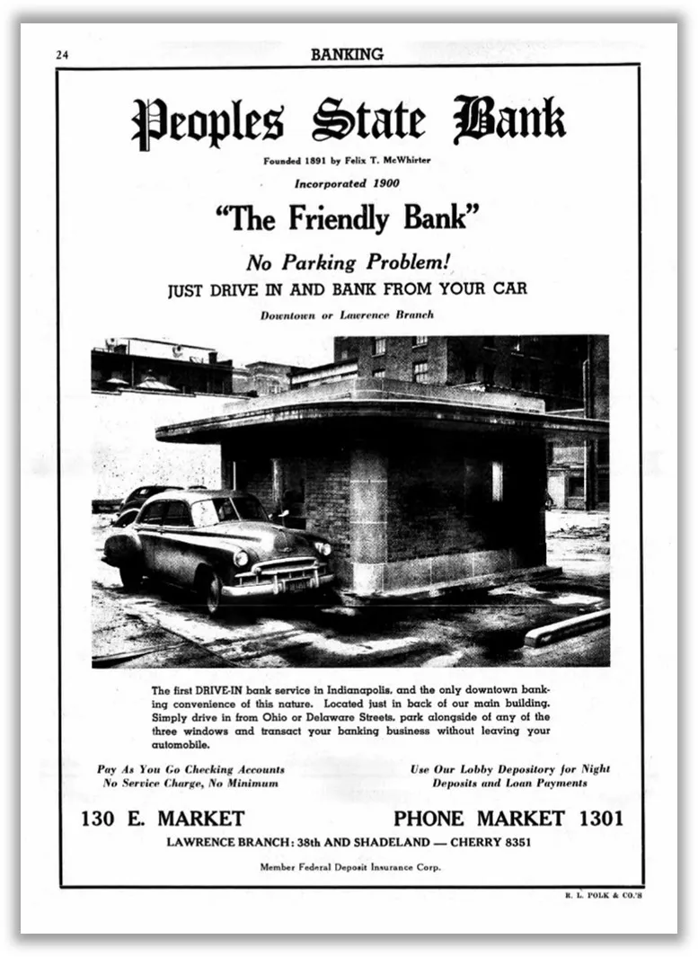 A 1952 advertisement for Peoples State Bank at 130 E. Market shows a black and white photo of a car pulled up to a small one-story brick building with a flat roof and states ‘The Friendly Bank’ No Parking Problem! JUST DRIVE IN AND BANK FROM YOUR CAR, Downtown or Lawrence Branch. The first DRIVE-IN bank service in Indianapolis, and the only downtown banking convenience of this nature. Located just in back of our main building. Simply drive in from Ohio and Delaware Streets, park alongside of any of the three windows and transact your banking business without leaving your automobile. Pay as you Go Checking Accounts; No Service Charge, No Minimum; Use Our Lobby Depository for Night Deposits and Loan Payments.