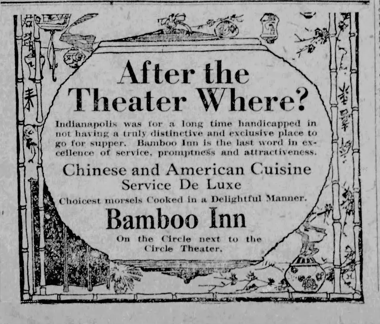 A newspaper advertisement that says After the Theater Where? Indianapolis was for a long time handicapped in not having a truly distinctive and exhaustive place to go for supper. Bamboo Inn is the last word in excellence of service promptness and attractiveness. Chinese and American Cuisine Service De Luxe. Choicest morsels Cooked in a Delightful Manner - Bamboo Inn - on the Circle next to the Circle Theater.